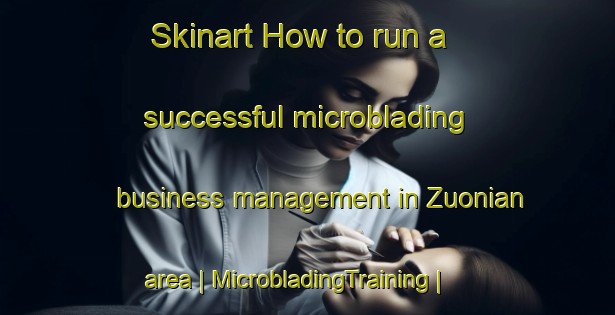 Skinart How to run a successful microblading business management in Zuonian area | MicrobladingTraining | MicrobladingClasses | SkinartTraining-China